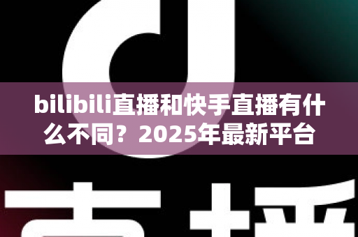 bilibili直播和快手直播有什么不同?2025年最新平台差异全面深度解析 bilibili直播和快手直播有什么不同?2025年最新平台差异全面深度解析