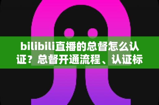 bilibili直播的总督怎么认证？总督开通流程、认证标识与专属权益一站式全解析