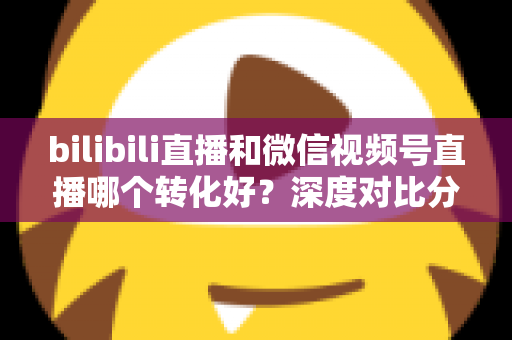 bilibili直播和微信视频号直播哪个转化好？深度对比分析与选平台实战指南