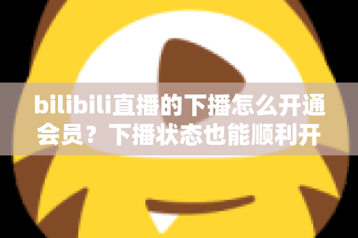 bilibili直播的下播怎么开通会员?下播状态也能顺利开通舰长与粉丝团的保姆级指南 bilibili直播的下播怎么开通会员?下播状态也能顺利开通舰长与粉丝团的保姆级指南