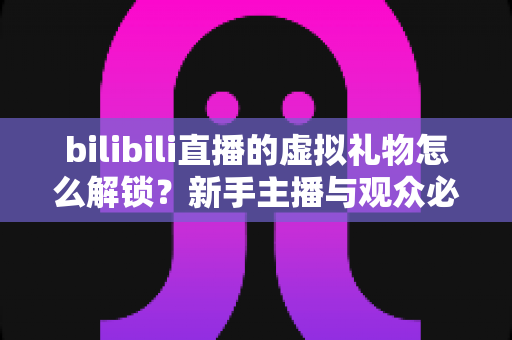 bilibili直播的虚拟礼物怎么解锁？新手主播与观众必看的完整解锁攻略与实用指南