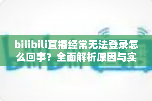 bilibili直播经常无法登录怎么回事？全面解析原因与实用解决方案指南