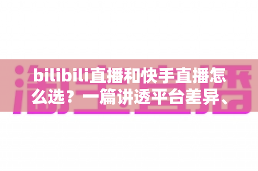 bilibili直播和快手直播怎么选？一篇讲透平台差异、流量机制与变现策略的实用指南