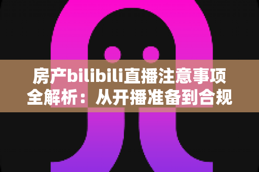 房产bilibili直播注意事项全解析：从开播准备到合规转化的实战指南