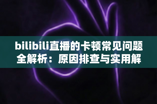 bilibili直播的卡顿常见问题全解析：原因排查与实用解决方案一篇讲透