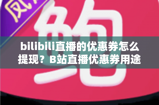 bilibili直播的优惠券怎么提现？B站直播优惠券用途、提现流程与防骗指南一文讲透