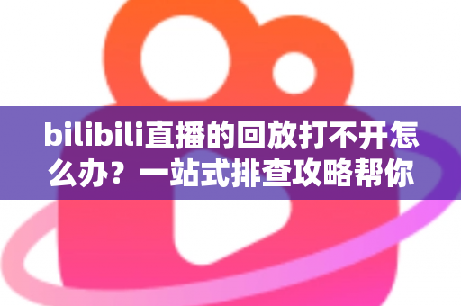 bilibili直播的回放打不开怎么办？一站式排查攻略帮你快速解决问题