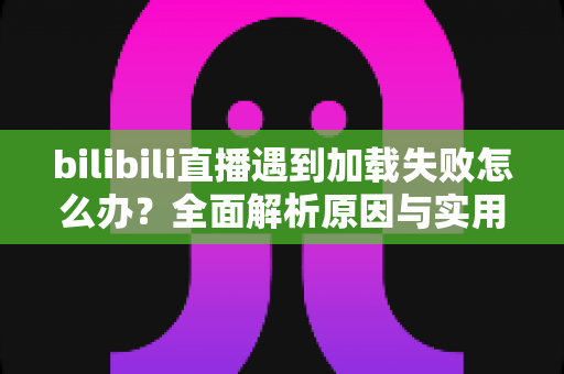 bilibili直播遇到加载失败怎么办？全面解析原因与实用解决技巧，助你畅快观看每一场直播