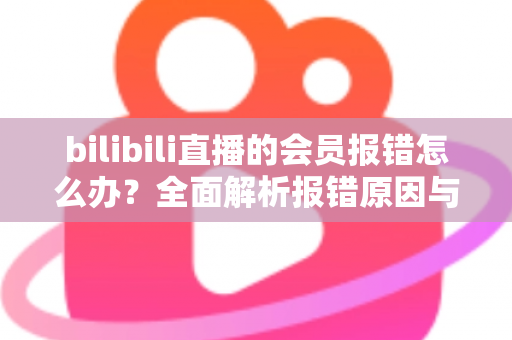 bilibili直播的会员报错怎么办？全面解析报错原因与高效解决攻略