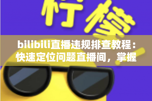 bilibili直播违规排查教程：快速定位问题直播间，掌握自查、整改与申诉全流程