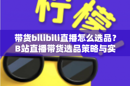 带货bilibili直播怎么选品？B站直播带货选品策略与实战技巧全解析