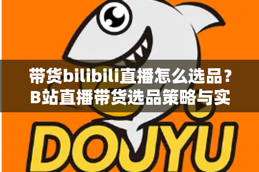 带货bilibili直播怎么选品？B站直播带货选品策略与实战技巧全解析