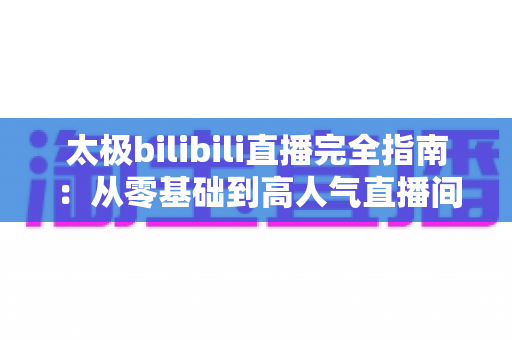 太极bilibili直播完全指南:从零基础到高人气直播间,新手也能快速上手的实战教程 太极bilibili直播完全指南:从零基础到高人气直播间,新手也能快速上手的实战教程