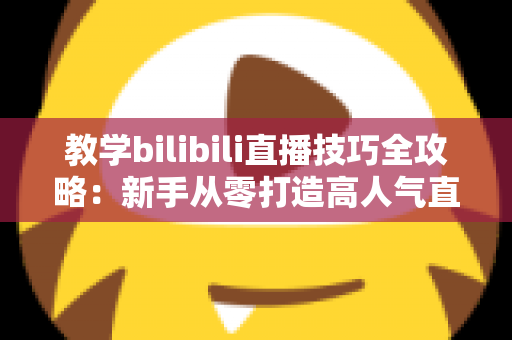 教学bilibili直播技巧全攻略:新手从零打造高人气直播间的实战指南 教学bilibili直播技巧全攻略:新手从零打造高人气直播间的实战指南