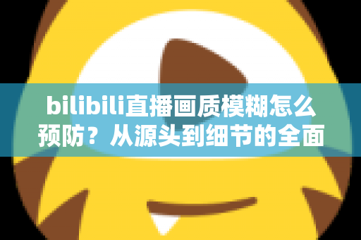 bilibili直播画质模糊怎么预防？从源头到细节的全面防模糊实战指南