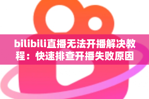 bilibili直播无法开播解决教程：快速排查开播失败原因的全方位实用指南