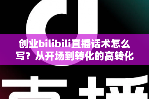 创业bilibili直播话术怎么写？从开场到转化的高转化直播话术全攻略