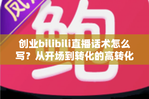 创业bilibili直播话术怎么写？从开场到转化的高转化直播话术全攻略