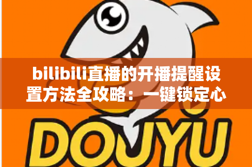 bilibili直播的开播提醒设置方法全攻略：一键锁定心仪主播，从此不错过任何一场精彩直播