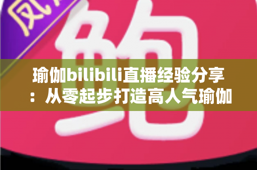 瑜伽bilibili直播经验分享:从零起步打造高人气瑜伽直播间的全流程实战指南 瑜伽bilibili直播经验分享:从零起步打造高人气瑜伽直播间的全流程实战指南