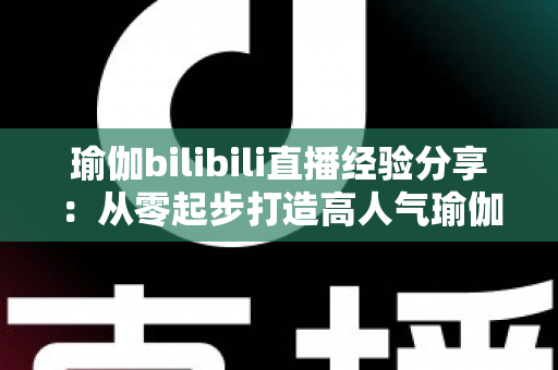 瑜伽bilibili直播经验分享:从零起步打造高人气瑜伽直播间的全流程实战指南 瑜伽bilibili直播经验分享:从零起步打造高人气瑜伽直播间的全流程实战指南