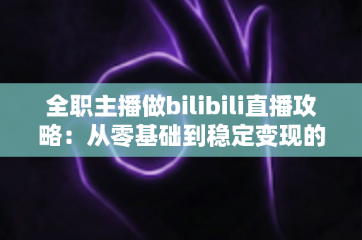 全职主播做bilibili直播攻略：从零基础到稳定变现的全链路实战指南