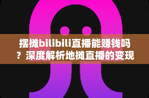 摆摊bilibili直播能赚钱吗?深度解析地摊直播的变现真相与实操指南 摆摊bilibili直播能赚钱吗?深度解析地摊直播的变现真相与实操指南