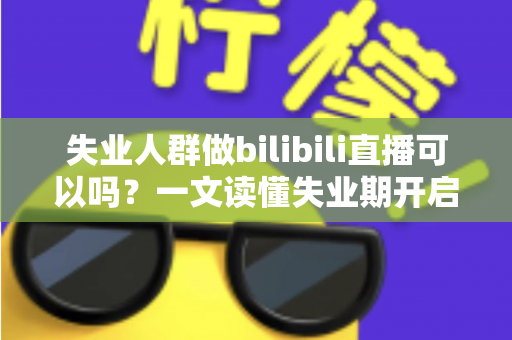 失业人群做bilibili直播可以吗？一文读懂失业期开启B站直播的可行性、条件与变现全攻略