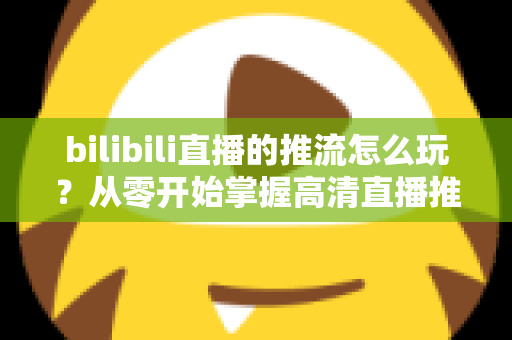 bilibili直播的推流怎么玩？从零开始掌握高清直播推流的完整实战攻略