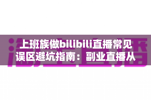 上班族做bilibili直播常见误区避坑指南：副业直播从入门到少走弯路的实用手册
