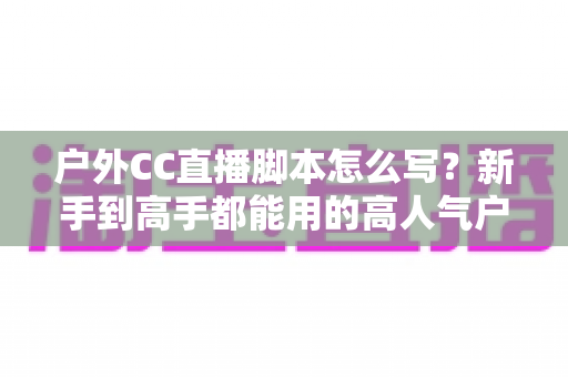 户外CC直播脚本怎么写？新手到高手都能用的高人气户外直播脚本创作实战指南