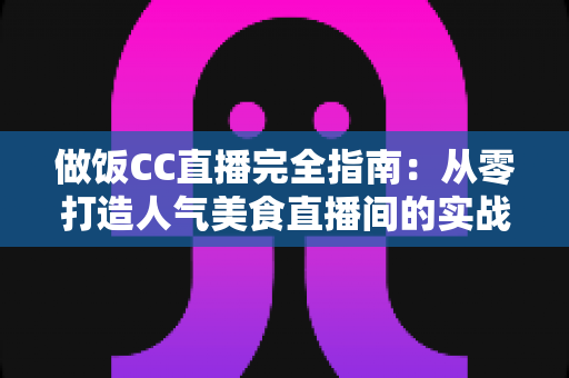 做饭CC直播完全指南：从零打造人气美食直播间的实战秘籍与运营心得