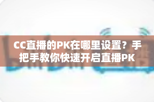 CC直播的PK在哪里设置？手把手教你快速开启直播PK对战玩法的完整攻略指南