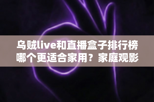 乌贼live和直播盒子排行榜哪个更适合家用？家庭观影方案深度对比全解析