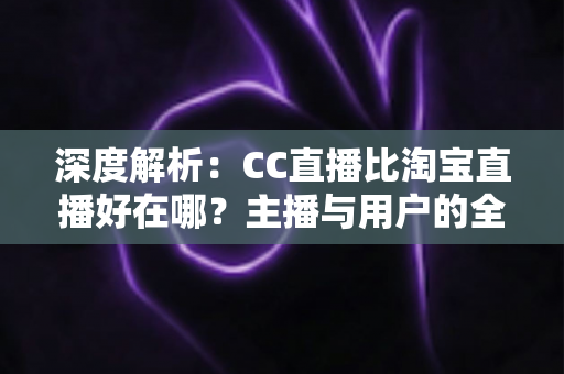 深度解析：CC直播比淘宝直播好在哪？主播与用户的全方位对比指南