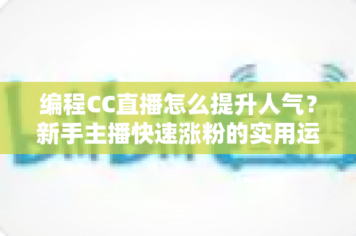 编程CC直播怎么提升人气？新手主播快速涨粉的实用运营指南