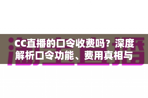 CC直播的口令收费吗？深度解析口令功能、费用真相与避坑使用指南