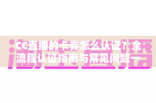 CC直播的卡券怎么认证？全流程认证指南与常见问题一站式解析