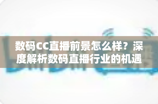 数码CC直播前景怎么样？深度解析数码直播行业的机遇、挑战与未来发展趋势
