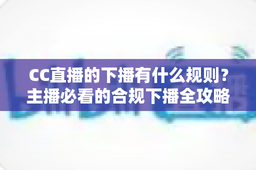 CC直播的下播有什么规则？主播必看的合规下播全攻略与注意事项解析