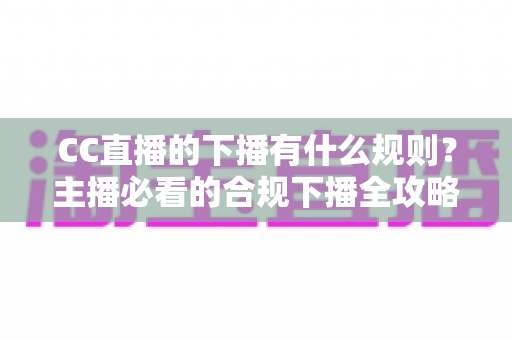 CC直播的下播有什么规则？主播必看的合规下播全攻略与注意事项解析