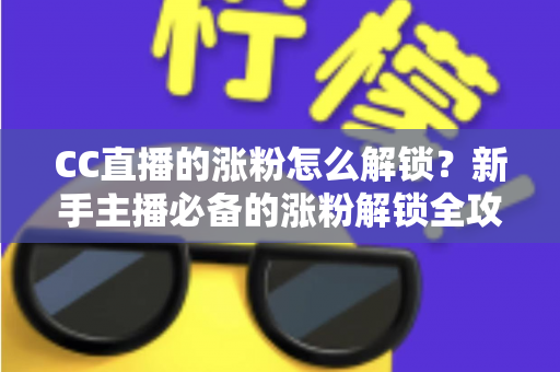 CC直播的涨粉怎么解锁？新手主播必备的涨粉解锁全攻略与实用技巧大全
