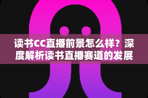 读书CC直播前景怎么样？深度解析读书直播赛道的发展潜力与变现机遇