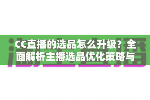 CC直播的选品怎么升级？全面解析主播选品优化策略与实战方法