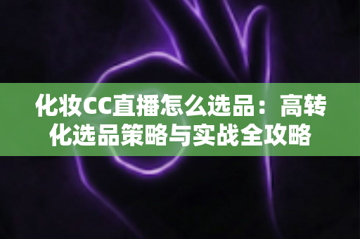 化妆CC直播怎么选品:高转化选品策略与实战全攻略 化妆CC直播怎么选品:高转化选品策略与实战全攻略