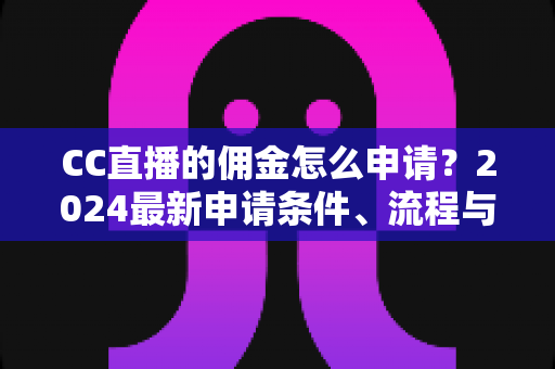 CC直播的佣金怎么申请？2024最新申请条件、流程与提现攻略全解析
