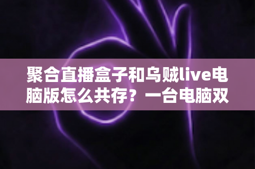 聚合直播盒子和乌贼live电脑版怎么共存？一台电脑双软件零冲突安装运行全攻略