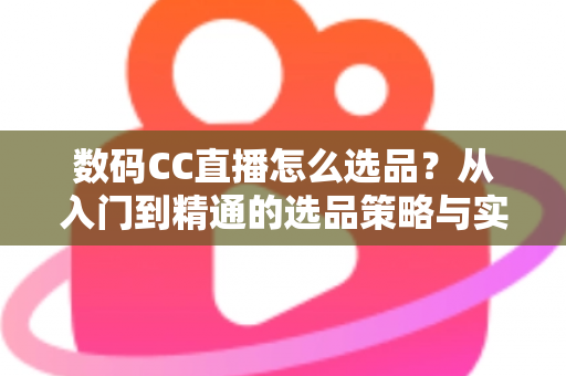 数码CC直播怎么选品？从入门到精通的选品策略与实战指南全解析