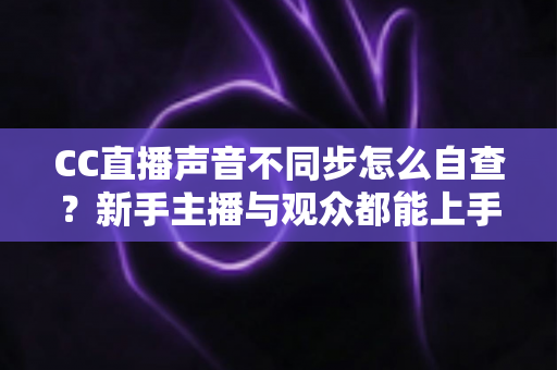 CC直播声音不同步怎么自查？新手主播与观众都能上手的全流程排查攻略