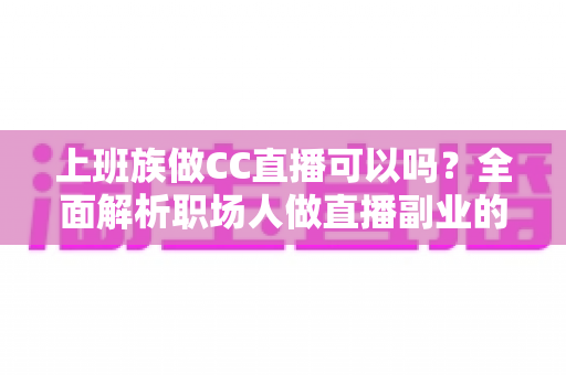 上班族做CC直播可以吗？全面解析职场人做直播副业的可行性、技巧与收益指南